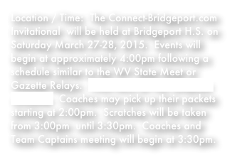 Location / Time:  The Connect-Bridgeport.com Invitational  will be held at Bridgeport H.S. on Saturday March 27-28, 2015.  Events will begin at approximately 4:00pm following a schedule similar to the WV State Meet or Gazette Relays.  Click here for the complete schedule.  Coaches may pick up their packets starting at 2:00pm.  Scratches will be taken from 3:00pm  until 3:30pm.  Coaches and Team Captains meeting will begin at 3:30pm.