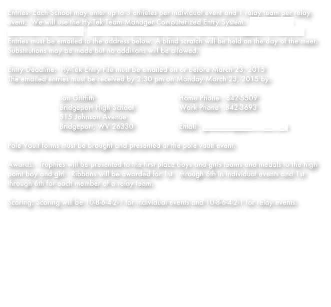 Entries: Each School may enter up to 3 athletes per individual event and 1 relay team per relay event.  We will use the Hy-Tek Team Manager Computerized Entry System.  Click Here to download this software.  Click Here to download the event file for the Bridgeport Invitational.  Entries must be emailed to the address below. A blind scratch will be held on the day of the meet.  Substitutions may be made but no additions will be allowed. Entry Deadline:  Hy-Tek Entry File must be emailed on or before March 23, 2015The emailed entries must be received by 2:30 pm on Monday March 23, 2015 by:                                   Jon Griffith                                       Home Phone : 842-5509                        Bridgeport High School                     Work Phone : 842-3693                        515 Johnson Avenue                                               Bridgeport, WV 26330                     Email : griff@BridgeportTrack.com                               Pole Vault forms must be brought and presented at the pole vault event. Awards:  Trophies will be presented to the first place boys and girls teams and medals to the high point boy and girl.  Ribbons will be awarded for 1st   through 6th in individual events and 1st through 6th for each member of a relay team. Scoring: Scoring will be 10-8-6-4-2-1 for individual events and 10-8-6-4-2-1 for relay events. 