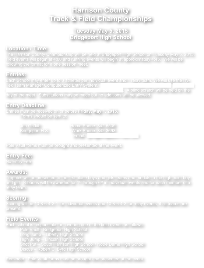 Harrison County
Track & Field Championships
  
Tuesday May 5, 2015
Bridgeport High School
   
Location / Time:  
The Harrison County Championship will be held at Bridgeport High School on Tuesday May 5, 2015.  Field events will begin at 4:00 and running events will begin at approximately 4:45.  We will be following the format for a one session meet.
 
Entries: 
Each School may enter up to 3 athletes per individual event and 1 relay team. We will use the Hy-Tek Team Manager Computerized Entry System.  Click Here to download this software.  Click Here to download the event file for the Harrison Co. Championships.  A blind scratch will be held on the day of the meet.  Substitutions may be made but no additions will be allowed.
 
Entry Deadline:
Entries must be received on or before Friday, May 1, 2015.
Forms should be sent to:
           
            Jon Griffith                         Home Phone: 842-5509
            Bridgeport H.S.                   Work Phone: 842-3693
                                                         Email:  griff@BridgeportTrack.com 
 
Pole Vault forms must be brought and presented at the event.
 
Entry Fee: 
No Entry Fee
 
Awards:  
Trophies will be presented to the first place boys and girls teams and medals to the high point boy and girl.  Ribbons will be awarded for 1st through 6th in individual events and for each member of a relay team.
 
Scoring: 
Scoring will be 10-8-6-4-2-1 for individual events and 10-8-6-4-2 for relay events, if all teams are present.
 
Field Events:  
Each school is responsible for covering one of the field events as follows:
            Pole Vault - Bridgeport High School
            Long Jump – Liberty High School
            High Jump – Lincoln High School                         
            Shot Put – South Harrison High School / Notre Dame High School
            Discus – Robert C. Byrd High School

Reminder : Pole Vault forms must be brought and presented at the event.