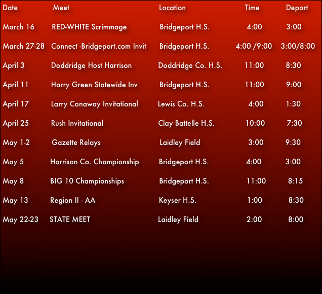 Date                Meet                                         Location                           Time            Depart
March 16        RED-WHITE Scrimmage               Bridgeport H.S.                 4:00           3:00
March 27-28   Connect -Bridgeport.com Invit      Bridgeport H.S.            4:00 /9:00    3:00/8:00 

April 3            Doddridge Host Harrison            Doddridge Co. H.S.          11:00          8:30                  
April 11          Harry Green Statewide Inv          Bridgeport H.S.                11:00          9:00  

April 17          Larry Conaway Invitational         Lewis Co. H.S.                    4:00          1:30

April 25          Rush Invitational                         Clay Battelle H.S.              10:00          7:30
May 1-2          Gazette Relays                           Laidley Field                      3:00          9:30
May 5            Harrison Co. Championship         Bridgeport H.S.                 4:00           3:00  May 8            BIG 10 Championships                Bridgeport H.S.                 11:00          8:15
May 13          Region II - AA                             Keyser H.S.                       1:00            8:30                            
May 22-23     STATE MEET                               Laidley Field                      2:00            8:00