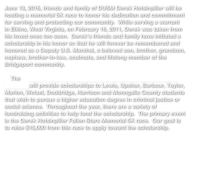 June 13, 2015, friends and family of DUSM Derek Hotsinpiller will be hosting a memorial 5K race to honor his dedication and commitment for serving and protecting our community.  While serving a warrant in Elkins, West Virginia, on February 16, 2011, Derek was taken from his loved ones too soon.  Derek's friends and family have initiated a scholarship in his honor so that he will forever be remembered and honored as a Deputy U.S. Marshal, a beloved son, brother, grandson, nephew, brother-in-law, soulmate, and lifelong member of the Bridgeport community.      The James and Derek Hotsinpiller Scholarship Foundation (click to visit website) will provide scholarships to Lewis, Upshur, Barbour, Taylor, Marion, Wetzel, Doddridge, Harrison and Monngalia County students that wish to pursue a higher education degree in criminal justice or social science.  Throughout the year, there are a variety of fundraising activities to help fund the scholarship.  The primary event is the Derek Hotsinpiller Fallen Stars Memorial 5K race.  Our goal is to raise $15,000 from this race to apply toward the scholarship.  

