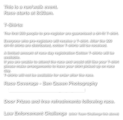 This is a run/walk event.
Race starts at 8:30am.

T-Shirts:
The first 300 people to pre-register are guaranteed a dri-fit T-shirt.
Everyone who pre-registers will receive a T-shirt. After the 300 dri-fit shirts are distributed, cotton T-shirts will be received.
A limited amount of race day registration Cotton T-shirts will be available.  If you are unable to attend the race and would still like your T-shirt please make arrangements to have your shirt picked up on race day.  T-shirts will not be available for order after the race.
Race Coverage - Ben Queen Photography
    www.BenQueenPhotography.com

Door Prizes and free refreshments following race.

Law Enforcement Challenge  (click Team Challenge link above)